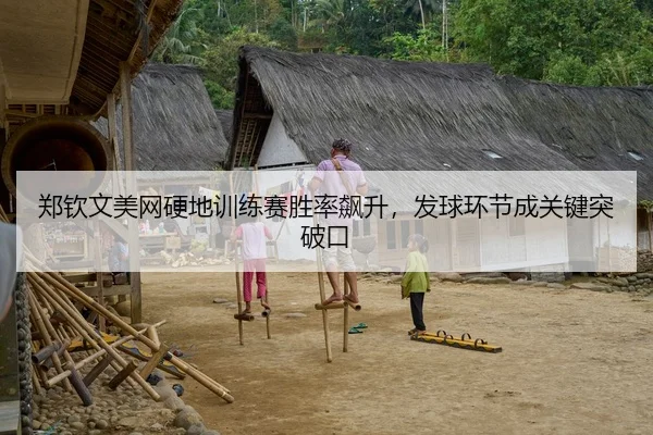郑钦文美网硬地训练赛胜率飙升，发球环节成关键突破口