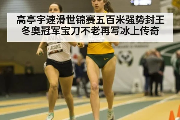 高亭宇速滑世锦赛五百米强势封王 冬奥冠军宝刀不老再写冰上传奇
