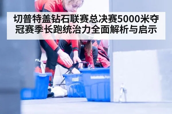 切普特盖钻石联赛总决赛5000米夺冠赛季长跑统治力全面解析与启示